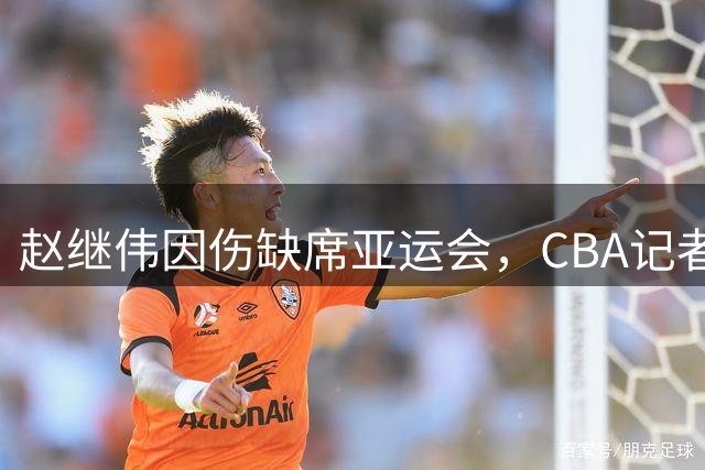 赵继伟因伤缺席亚运会，CBA记者揭秘内情